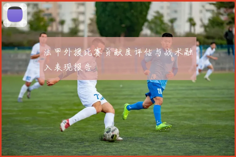法甲外援比赛贡献度评估与战术融入表现报告