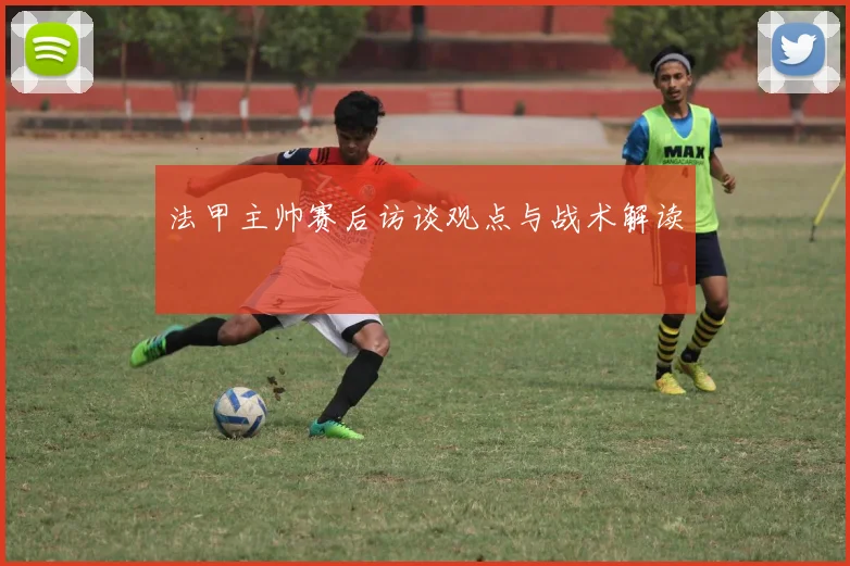 法甲主帅赛后访谈观点与战术解读